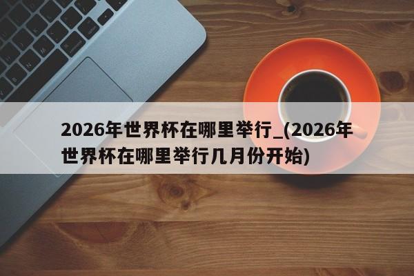 2026年世界杯在哪里举行_(2026年世界杯在哪里举行几月份开始)