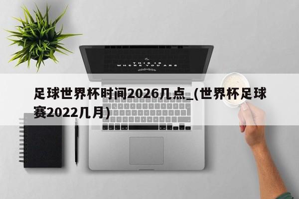 足球世界杯时间2026几点_(世界杯足球赛2022几月)