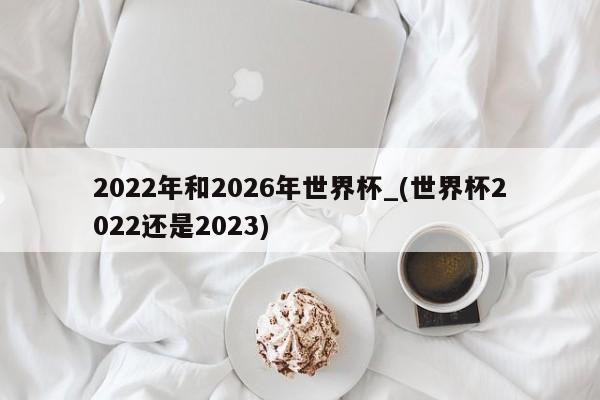 2022年和2026年世界杯_(世界杯2022还是2023)
