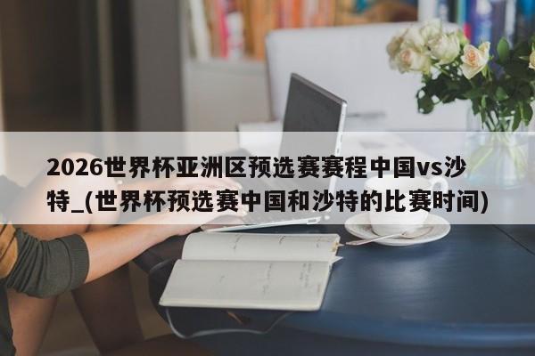 2026世界杯亚洲区预选赛赛程中国vs沙特_(世界杯预选赛中国和沙特的比赛时间)