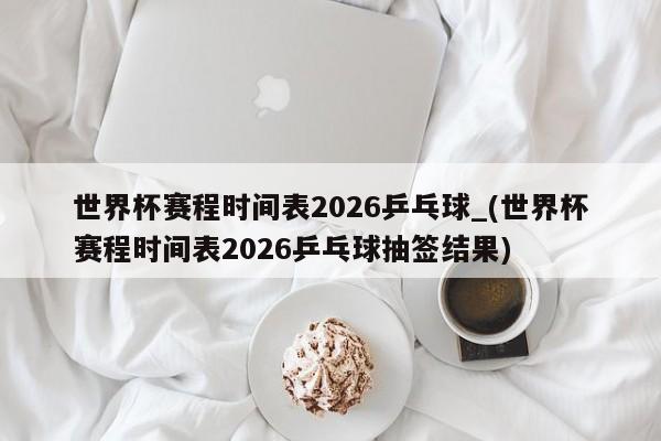 世界杯赛程时间表2026乒乓球_(世界杯赛程时间表2026乒乓球抽签结果)