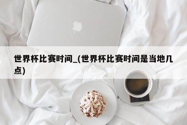 世界杯比赛时间_(世界杯比赛时间是当地几点)