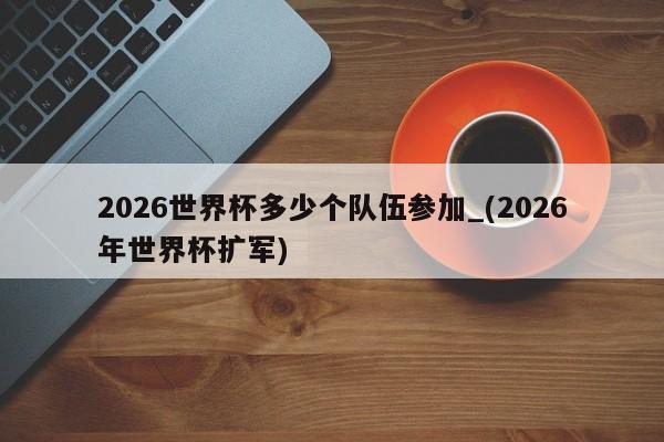 2026世界杯多少个队伍参加_(2026年世界杯扩军)