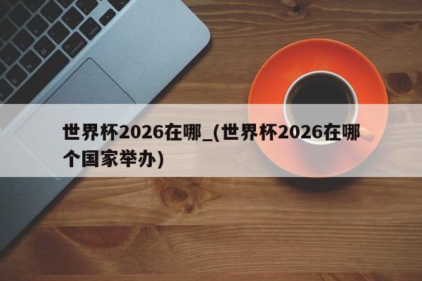 世界杯2026在哪_(世界杯2026在哪个国家举办)