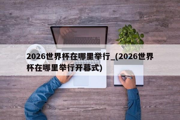 2026世界杯在哪里举行_(2026世界杯在哪里举行开幕式)