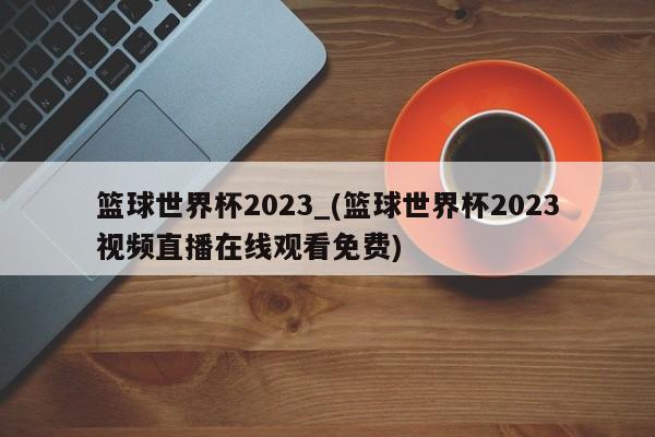 篮球世界杯2023_(篮球世界杯2023视频直播在线观看免费)