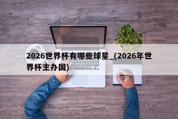 2026世界杯有哪些球星_(2026年世界杯主办国)