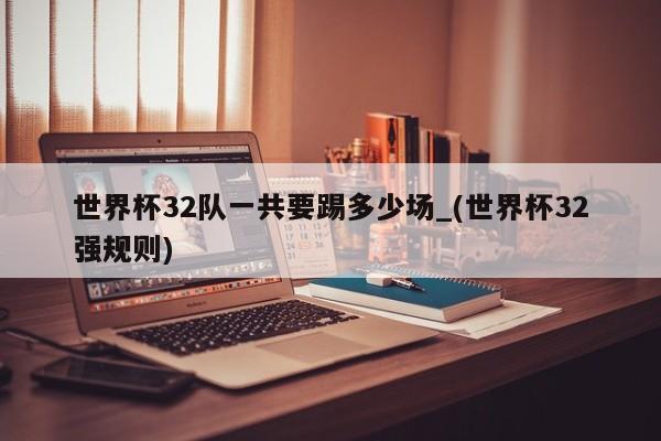世界杯32队一共要踢多少场_(世界杯32强规则)