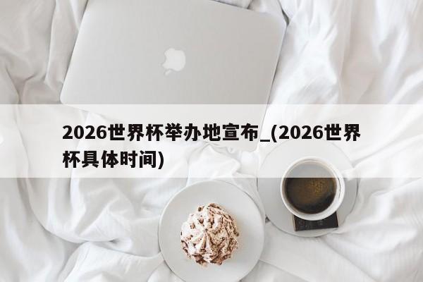 2026世界杯举办地宣布_(2026世界杯具体时间)