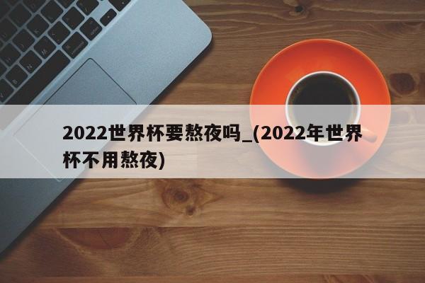 2022世界杯要熬夜吗_(2022年世界杯不用熬夜)
