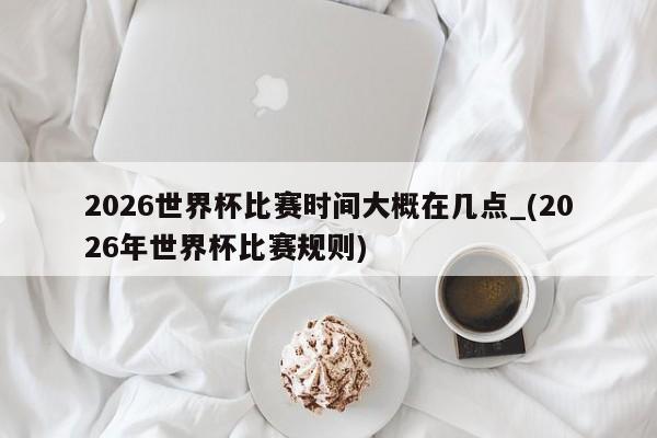 2026世界杯比赛时间大概在几点_(2026年世界杯比赛规则)