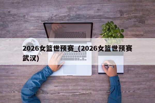 2026女篮世预赛_(2026女篮世预赛武汉)