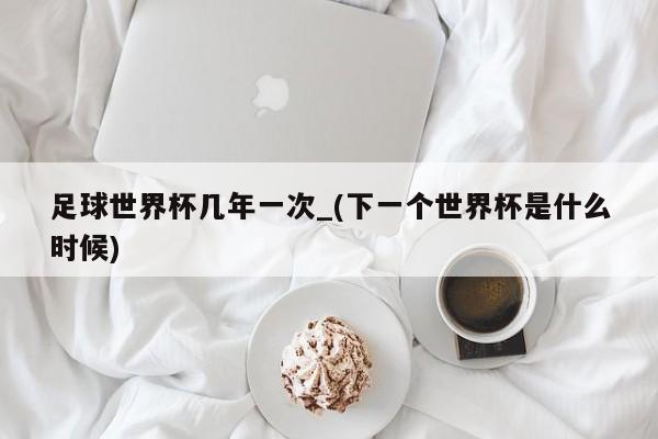 足球世界杯几年一次_(下一个世界杯是什么时候)