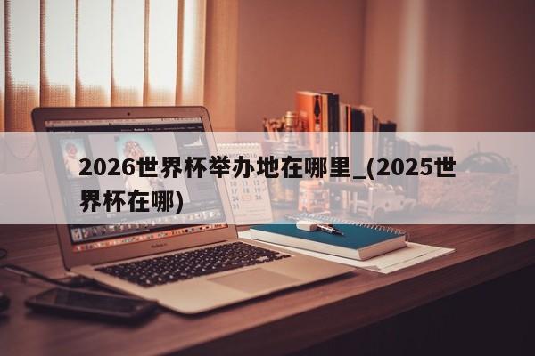2026世界杯举办地在哪里_(2025世界杯在哪)