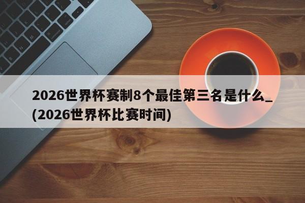 2026世界杯赛制8个最佳第三名是什么_(2026世界杯比赛时间)