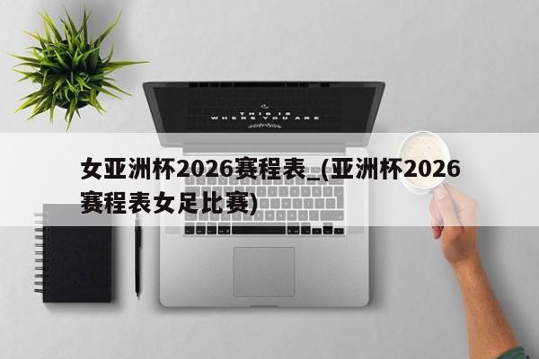 女亚洲杯2026赛程表_(亚洲杯2026赛程表女足比赛)