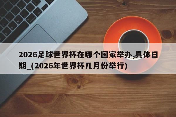 2026足球世界杯在哪个国家举办,具体日期_(2026年世界杯几月份举行)