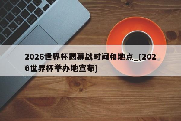 2026世界杯揭幕战时间和地点_(2026世界杯举办地宣布)