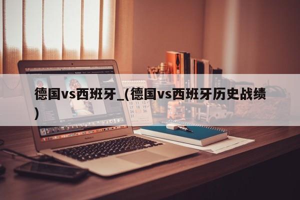 德国vs西班牙_(德国vs西班牙历史战绩)