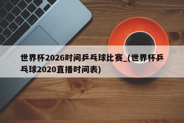 世界杯2026时间乒乓球比赛_(世界杯乒乓球2020直播时间表)