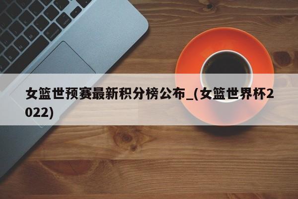 女篮世预赛最新积分榜公布_(女篮世界杯2022)