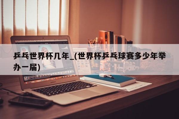 乒乓世界杯几年_(世界杯乒乓球赛多少年举办一届)