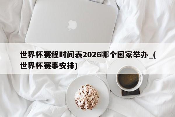世界杯赛程时间表2026哪个国家举办_(世界杯赛事安排)