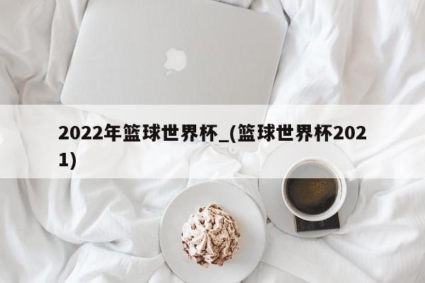 2022年篮球世界杯_(篮球世界杯2021)