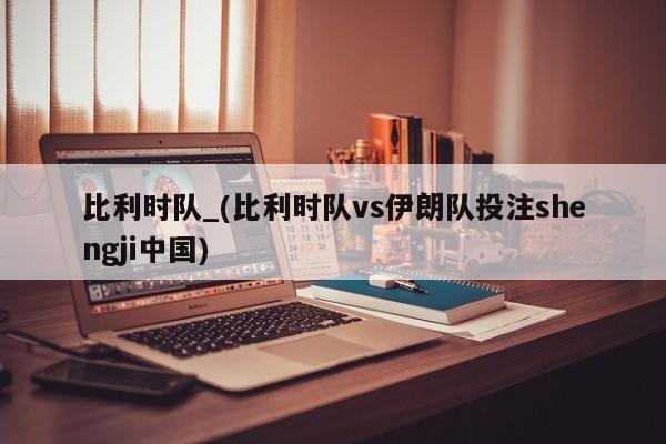 比利时队_(比利时队vs伊朗队投注shengji中国)