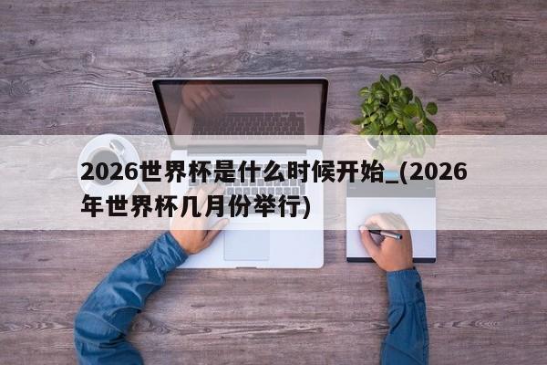 2026世界杯是什么时候开始_(2026年世界杯几月份举行)