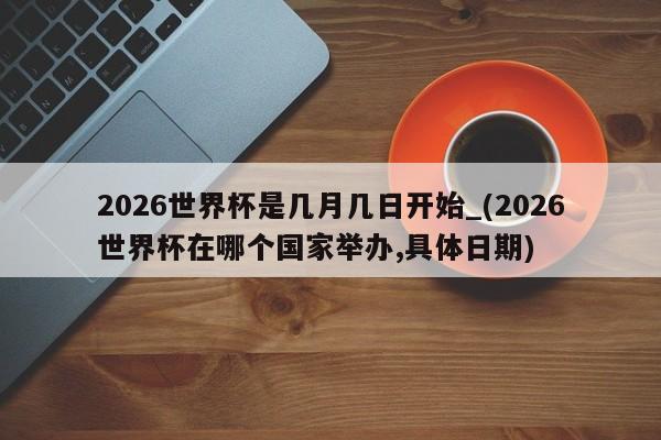 2026世界杯是几月几日开始_(2026世界杯在哪个国家举办,具体日期)