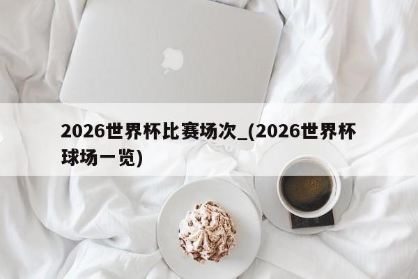 2026世界杯比赛场次_(2026世界杯球场一览)