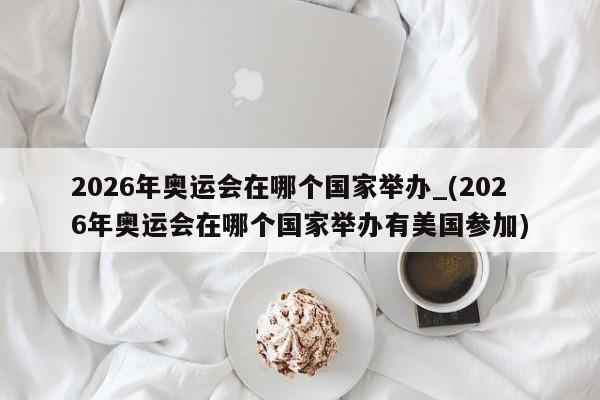 2026年奥运会在哪个国家举办_(2026年奥运会在哪个国家举办有美国参加)
