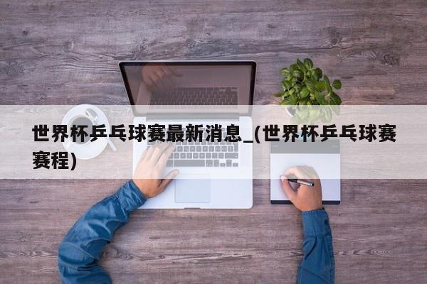 世界杯乒乓球赛最新消息_(世界杯乒乓球赛赛程)