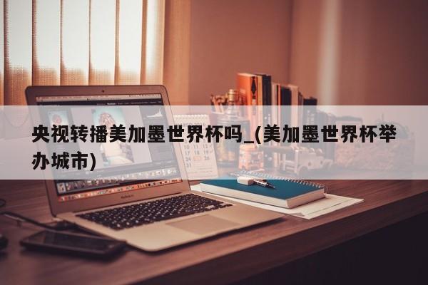 央视转播美加墨世界杯吗_(美加墨世界杯举办城市)