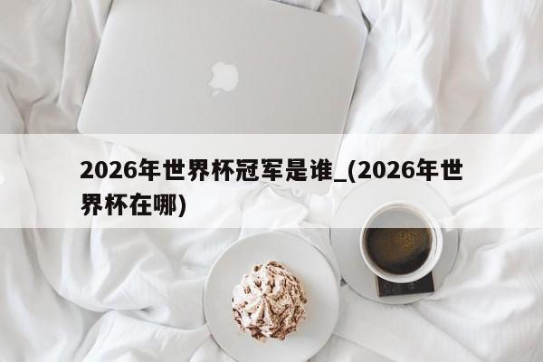 2026年世界杯冠军是谁_(2026年世界杯在哪)