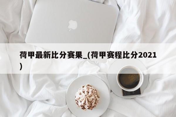 荷甲最新比分赛果_(荷甲赛程比分2021)