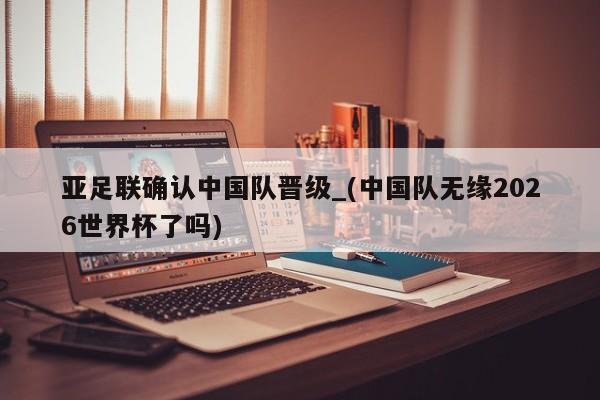 亚足联确认中国队晋级_(中国队无缘2026世界杯了吗)