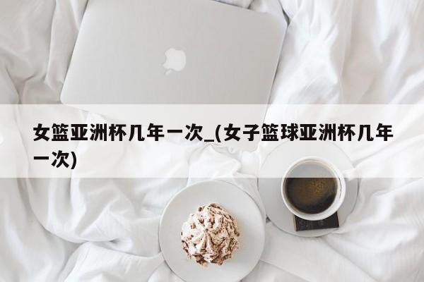 女篮亚洲杯几年一次_(女子篮球亚洲杯几年一次)
