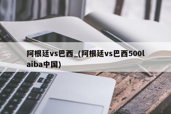 阿根廷vs巴西_(阿根廷vs巴西500laiba中国)