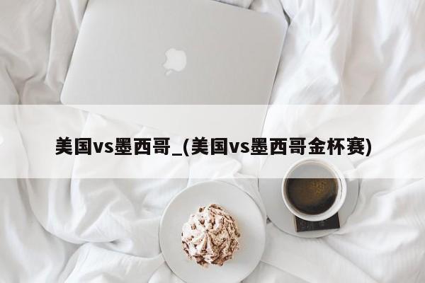 美国vs墨西哥_(美国vs墨西哥金杯赛)