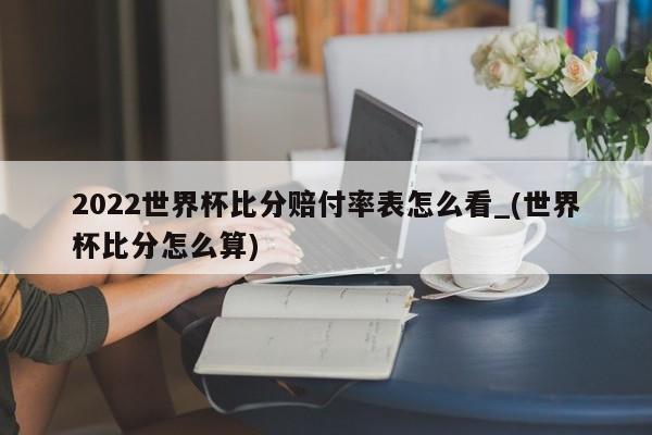 2022世界杯比分赔付率表怎么看_(世界杯比分怎么算)