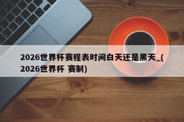 2026世界杯赛程表时间白天还是黑天_(2026世界杯 赛制)