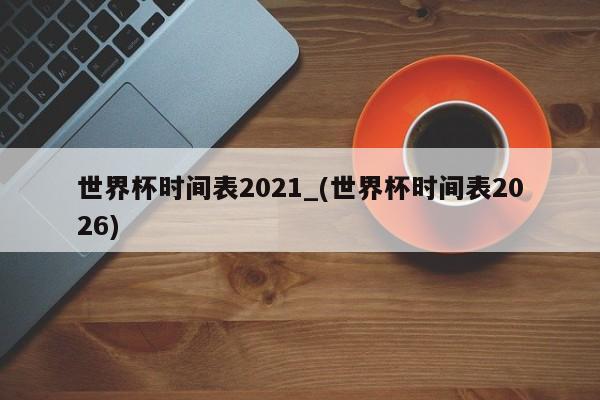 世界杯时间表2021_(世界杯时间表2026)