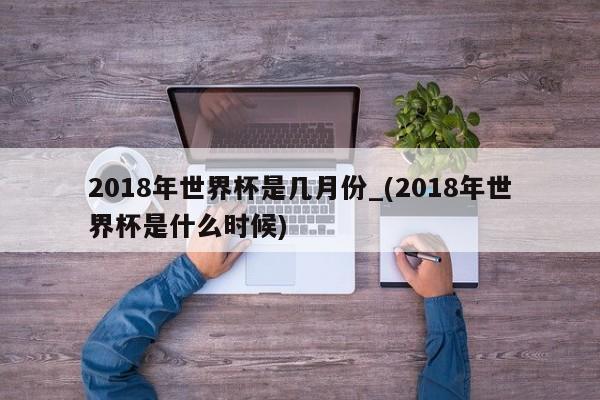2018年世界杯是几月份_(2018年世界杯是什么时候)