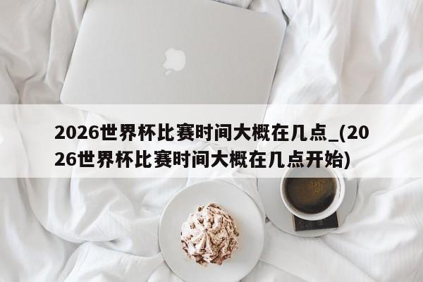 2026世界杯比赛时间大概在几点_(2026世界杯比赛时间大概在几点开始)