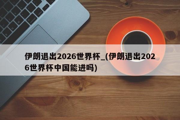 伊朗退出2026世界杯_(伊朗退出2026世界杯中国能进吗)