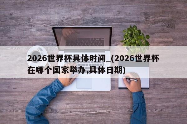 2026世界杯具体时间_(2026世界杯在哪个国家举办,具体日期)