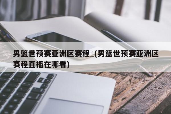男篮世预赛亚洲区赛程_(男篮世预赛亚洲区赛程直播在哪看)
