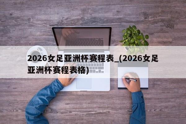 2026女足亚洲杯赛程表_(2026女足亚洲杯赛程表格)